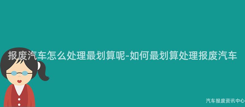 报废汽车怎么处理最划算呢-如何最划算处理报废汽车