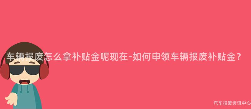 车辆报废怎么拿补贴金呢现在-如何申领车辆报废补贴金？