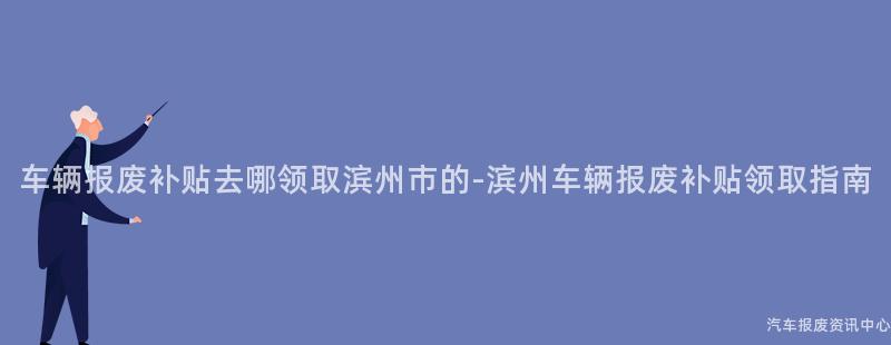 车辆报废补贴去哪领取滨州市的-滨州车辆报废补贴领取指南
