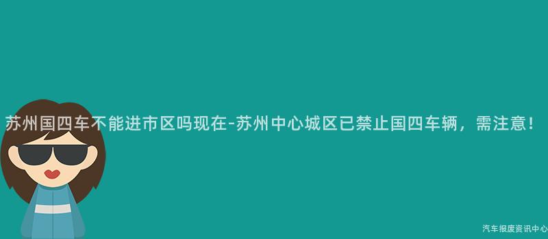 苏州国四车不能进市区吗现在-苏州中心城区已禁止国四车辆，需注意！