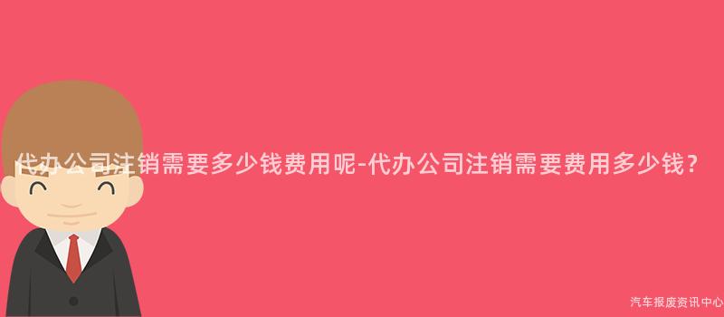 代办公司注销需要多少钱费用呢-代办公司注销需要费用多少钱？