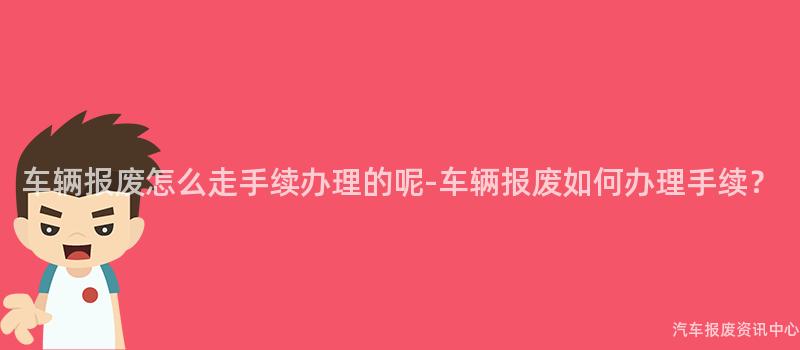 车辆报废怎么走手续办理的呢-车辆报废如何办理手续？