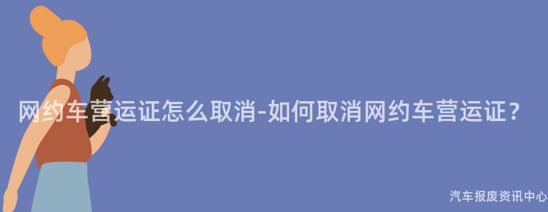 网约车营运证怎么取消-如何取消网约车营运证？