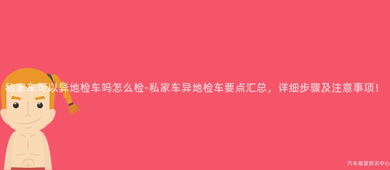 私家车可以异地检车吗怎么检-私家车异地检车要点汇总，详细步骤及注意事项！
