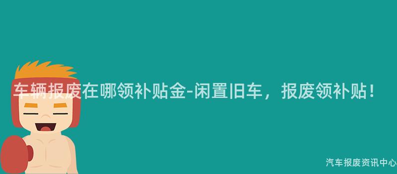 车辆报废在哪领补贴金-闲置旧车，报废领补贴！