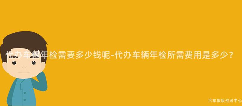 代办车辆年检需要多少钱呢-代办车辆年检所需费用是多少？