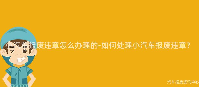 小汽车报废违章怎么办理的-如何处理小汽车报废违章？