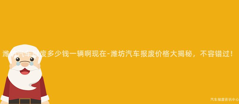 潍坊汽车报废多少钱一辆啊现在-潍坊汽车报废价格大揭秘，不容错过！