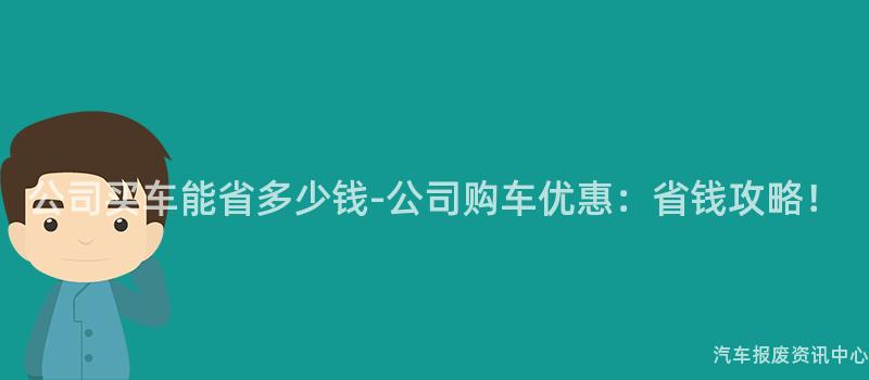 公司买车能省多少钱-公司购车优惠：省钱攻略！