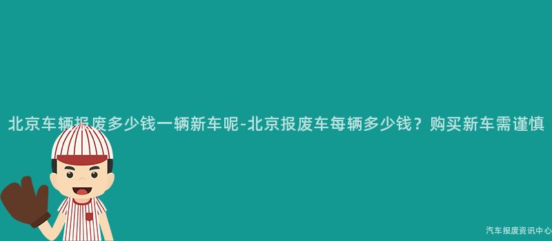 北京车辆报废多少钱一辆新车呢-北京报废车每辆多少钱？购买新车需谨慎