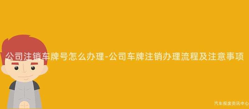 公司注销车牌号怎么办理-公司车牌注销办理流程及注意事项