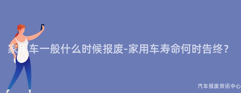 家用车一般什么时候报废-家用车寿命何时告终？