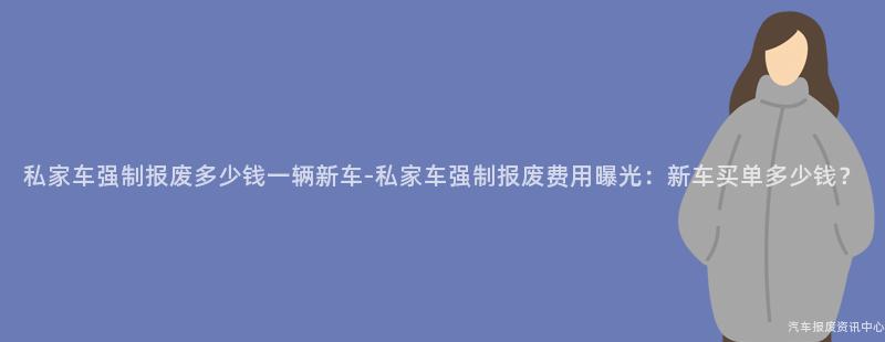 私家车强制报废多少钱一辆新车-私家车强制报废费用曝光：新车买单多少钱？