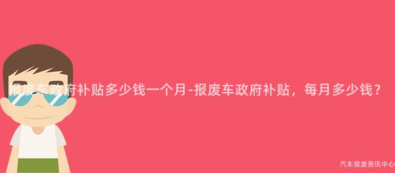 报废车政府补贴多少钱一个月-报废车政府补贴，每月多少钱？