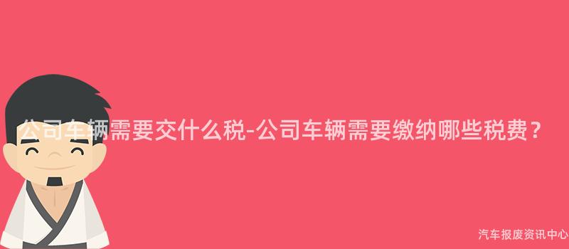 公司车辆需要交什么税-公司车辆需要缴纳哪些税费？