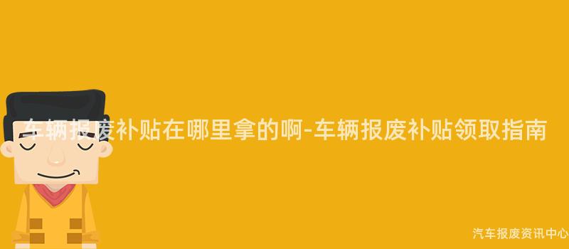 车辆报废补贴在哪里拿的啊-车辆报废补贴领取指南