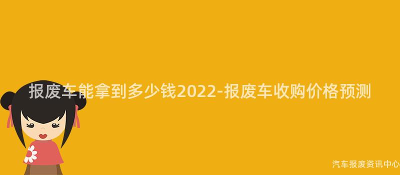 报废车能拿到多少钱2022-报废车收购价格预测