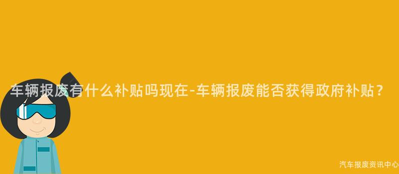 车辆报废有什么补贴吗现在-车辆报废能否获得政府补贴？
