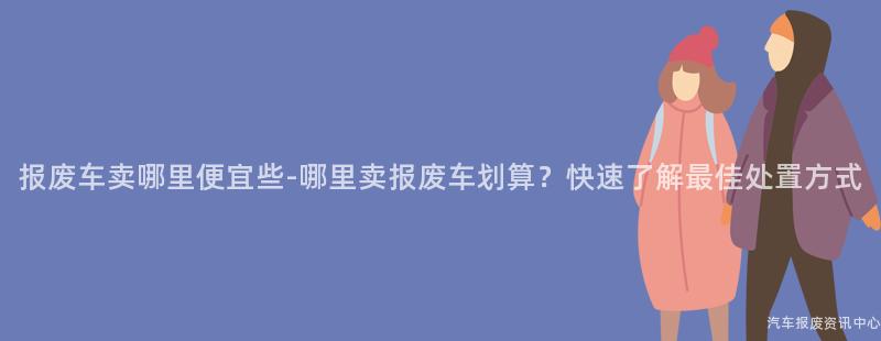 报废车卖哪里便宜些-哪里卖报废车划算？快速了解最佳处置方式