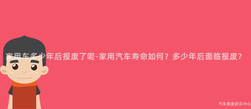 家用车多少年后报废了呢-家用汽车寿命如何？多少年后面临报废？