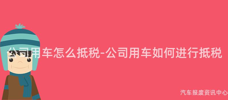 公司用车怎么抵税-公司用车如何进行抵税