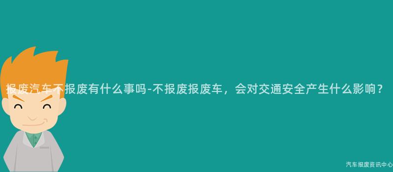 报废汽车不报废有什么事吗-不报废报废车，会对交通安全产生什么影响？
