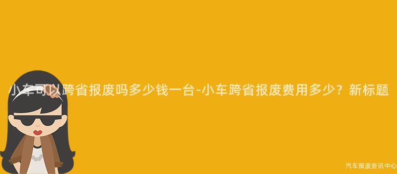 小车可以跨省报废吗多少钱一台-小车跨省报废费用多少？新标题