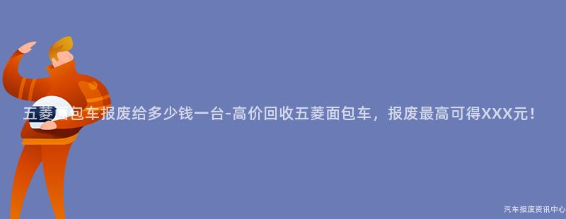五菱面包车报废给多少钱一台-高价回收五菱面包车，报废最高可得XXX元！