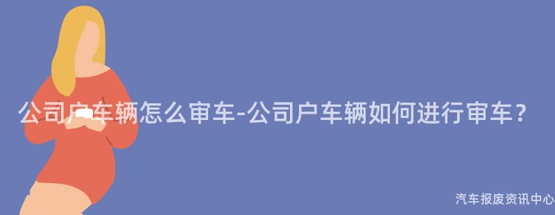 公司户车辆怎么审车-公司户车辆如何进行审车？