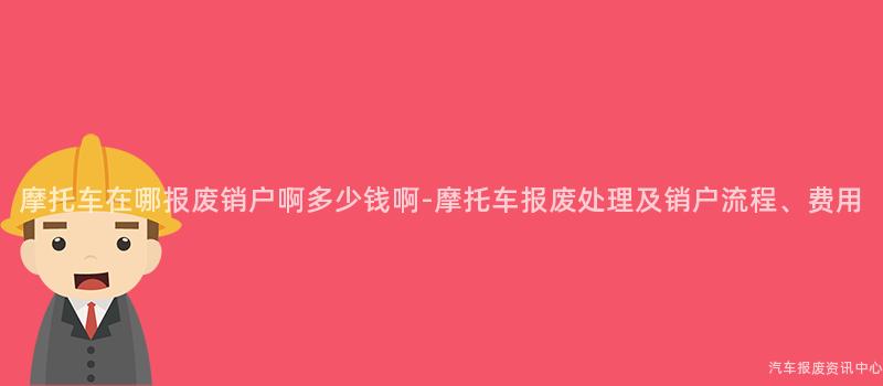 摩托车在哪报废销户啊多少钱啊-摩托车报废处理及销户流程、费用