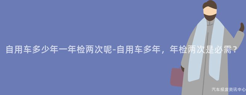 自用车多少年一年检两次呢-自用车多年，年检两次是必需？