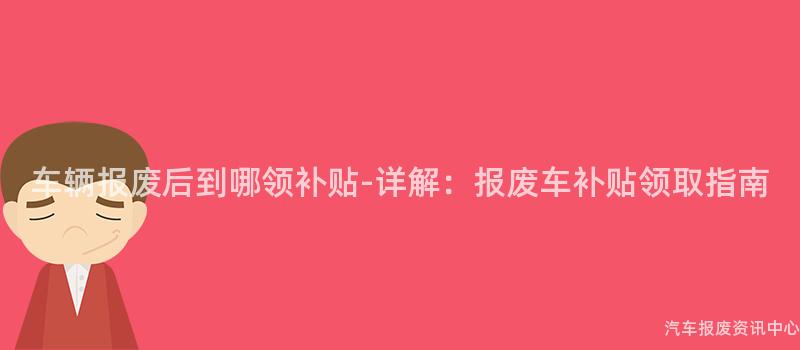 车辆报废后到哪领补贴-详解：报废车补贴领取指南