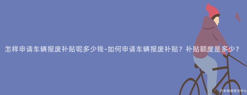 怎样申请车辆报废补贴呢多少钱-如何申请车辆报废补贴？补贴额度是多少？