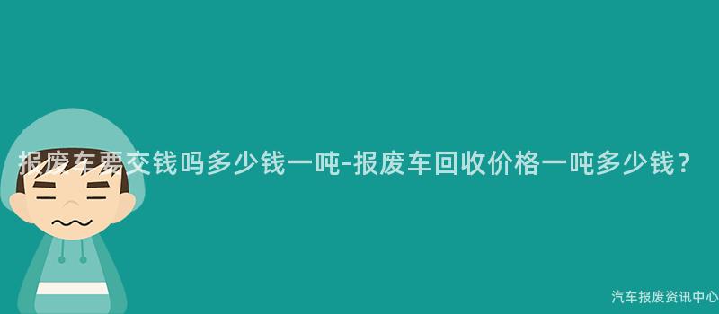 报废车要交钱吗多少钱一吨-报废车回收价格一吨多少钱？