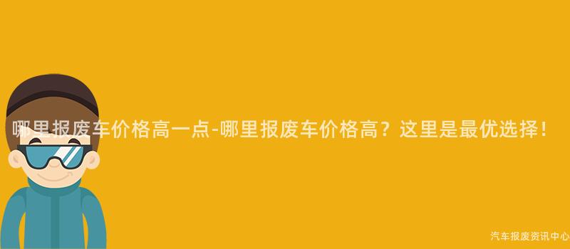 哪里报废车价格高一点-哪里报废车价格高？这里是最优选择！