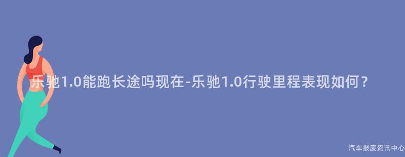 乐驰1.0能跑长途吗现在-乐驰1.0行驶里程表现如何？