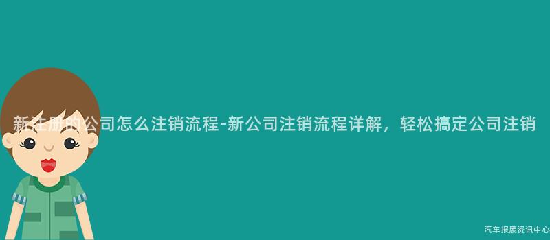 新注册的公司怎么注销流程-新公司注销流程详解，轻松搞定公司注销