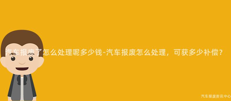 汽车报废了怎么处理呢多少钱-汽车报废怎么处理，可获多少补偿？