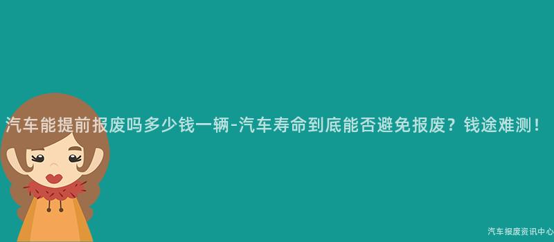 汽车能提前报废吗多少钱一辆-汽车寿命到底能否避免报废？钱途难测！