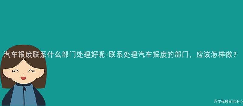 汽车报废联系什么部门处理好呢-联系处理汽车报废的部门，应该怎样做？