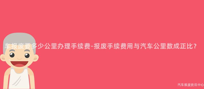 车报废要多少公里办理手续费-报废手续费用与汽车公里数成正比？