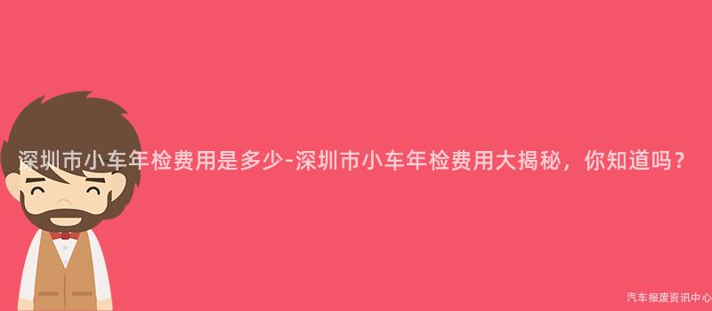 深圳市小车年检费用是多少-深圳市小车年检费用大揭秘，你知道吗？
