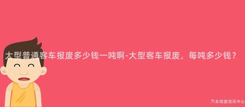 大型普通客车报废多少钱一吨啊-大型客车报废，每吨多少钱？
