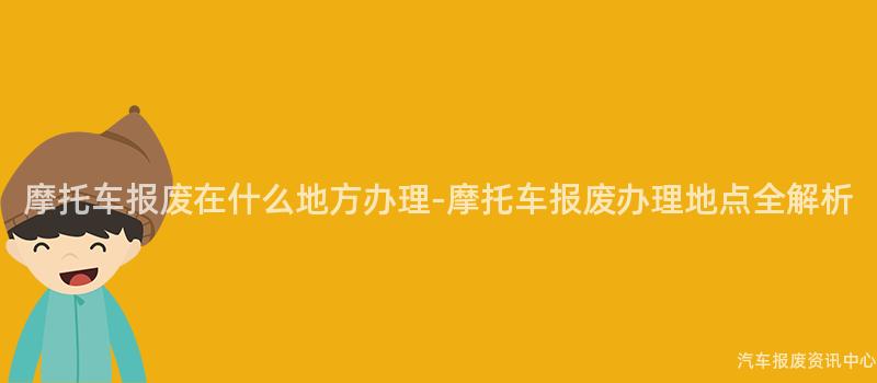 摩托车报废在什么地方办理-摩托车报废办理地点全解析