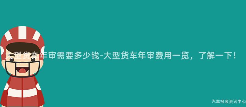 大型货车年审需要多少钱-大型货车年审费用一览，了解一下！