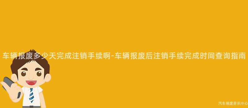 车辆报废多少天完成注销手续啊-车辆报废后注销手续完成时间查询指南