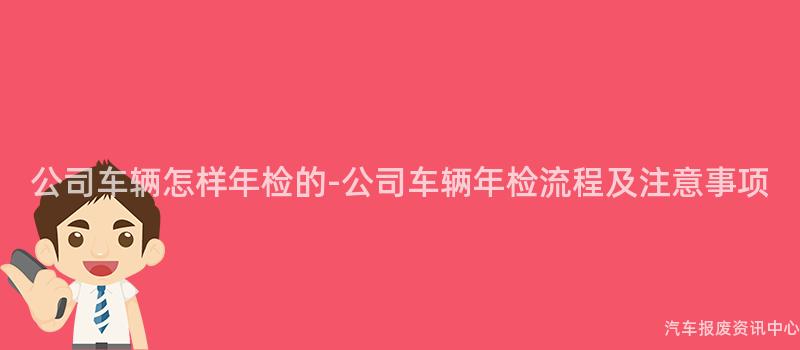 公司车辆怎样年检的-公司车辆年检流程及注意事项