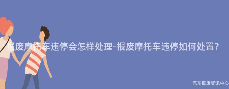 报废摩托车违停会怎样处理-报废摩托车违停如何处置？