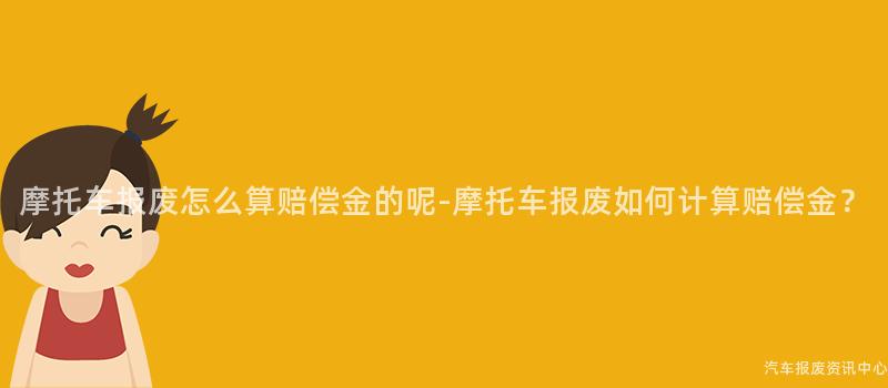 摩托车报废怎么算赔偿金的呢-摩托车报废如何计算赔偿金？