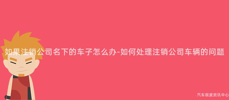 如果注销公司名下的车子怎么办-如何处理注销公司车辆的问题